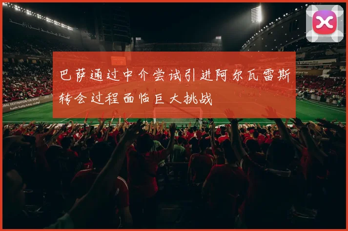 巴萨通过中介尝试引进阿尔瓦雷斯转会过程面临巨大挑战
