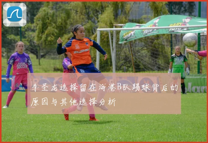 李圣龙选择留在海港B队踢球背后的原因与其他选择分析