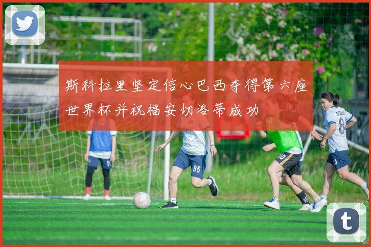斯科拉里坚定信心巴西夺得第六座世界杯并祝福安切洛蒂成功
